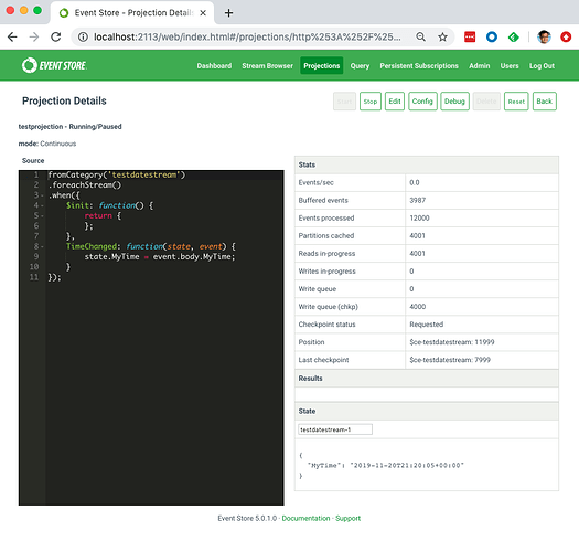 O Event Store - Projection +
C @ localhost:2113/web/index.htmI#/projections/http%253A%252F%25... Q
O EVENTSTORE
Projection Details
tesWection • Running/Paused
mode: Continuous
Dashboard Stream Browser Projections Quay Persistent Subsc
2
11
fromCategory( ' testdutestreum
. foreachStream()
Sinit: function() {
return
TimeChanged: function(state, event) {
state.MyTime - event.body.MyTime;
Events/sec
Buffered events
Events processed
Partitions cached
Reads iryprogress
Writes in-progress
Write queue
Write queue (chkp)
Checkpoint Status
Position
Last checkpoint
0.0
3987
12000
4001
4001
Requesl
Sce-tesl
Sce•test