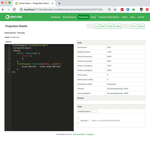 O Event Store - Projection +
C @ localhost:2113/web/index.htmI#/projections/http%253A%252F%25... Q
O EVENTSTORE
Projection Details
tesWection • Running
mode: Continuous
Dashboard Stream Browser Projections Quay Persistent
2
11
fromCategory( ' testdutestreum
. foreachStream()
Sinit: function() {
return
TimeChanged: function(state, event) {
state.MyTime - event.body.MyTime;
Events/sec
Buffered events
Events processed
Partitions cached
Reads iryprogress
Writes in-progress
Write queue
Write queue (chkp)
Checkpoint Status
Position
Last checkpoint
29.8
1105
8030
4031
1073